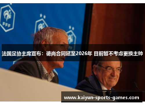 法国足协主席宣布：德尚合同延至2026年 目前暂不考虑更换主帅